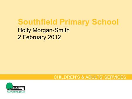 Southfield Primary School Holly Morgan-Smith 2 February 2012 CHILDREN’S & ADULTS’ SERVICES.