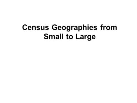 Census Geographies from Small to Large. What are the “census geographies? How are they defined? What are their characteristics? How do they relate to.