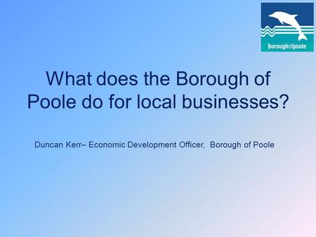 What does the Borough of Poole do for local businesses? Duncan Kerr– Economic Development Officer, Borough of Poole.