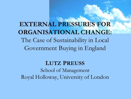 EXTERNAL PRESSURES FOR ORGANISATIONAL CHANGE: The Case of Sustainability in Local Government Buying in England L UTZ P REUSS School of Management Royal.