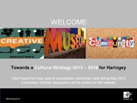 Www.haringey.gov.uk Towards a Cultural Strategy 2013 – 2016 for Haringey WELCOME This PowerPoint was used in consultation workshops held during May 2013.