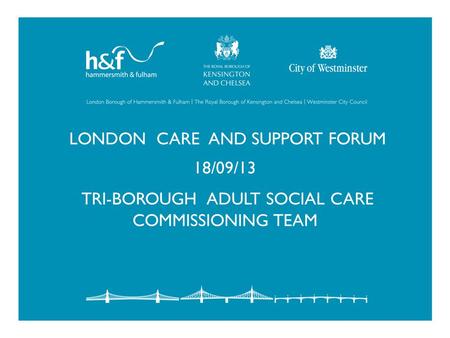 LONDON CARE AND SUPPORT FORUM 18/09/13 TRI-BOROUGH ADULT SOCIAL CARE COMMISSIONING TEAM.