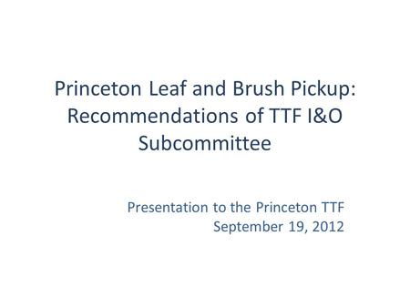 Princeton Leaf and Brush Pickup: Recommendations of TTF I&O Subcommittee Presentation to the Princeton TTF September 19, 2012.