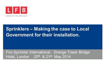 Sprinklers – Making the case to Local Government for their installation. Fire Sprinkler International, Grange Tower Bridge Hotel, London 20 th & 21 st.
