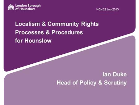 Localism & Community Rights Processes & Procedures for Hounslow Ian Duke Head of Policy & Scrutiny HCN 28 July 2013.