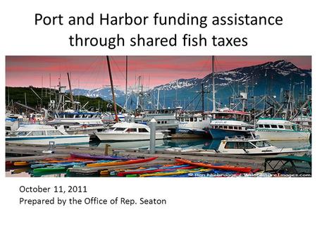 Port and Harbor funding assistance through shared fish taxes October 11, 2011 Prepared by the Office of Rep. Seaton.