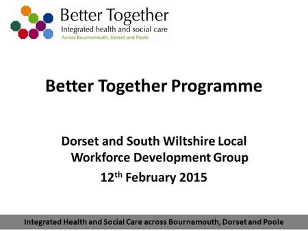 Integrated Health and Social Care across Bournemouth, Dorset and Poole Better Together Programme Dorset and South Wiltshire Local Workforce Development.