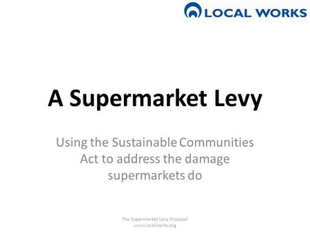 A Supermarket Levy Using the Sustainable Communities Act to address the damage supermarkets do The Supermarket Levy Proposal www.localworks.org.