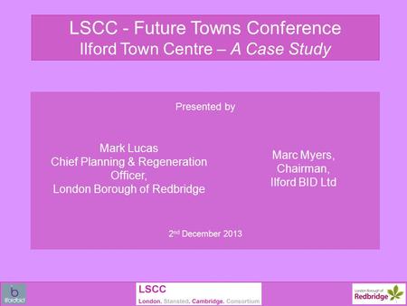 LSCC - Future Towns Conference Ilford Town Centre – A Case Study Presented by Mark Lucas Chief Planning & Regeneration Officer, London Borough of Redbridge.