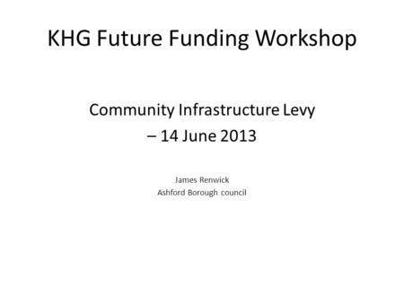 KHG Future Funding Workshop Community Infrastructure Levy – 14 June 2013 James Renwick Ashford Borough council.