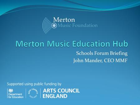 Schools Forum Briefing John Mander, CEO MMF. DfE/ACE Music Education Hubs Background / Latest News The unveiling of a nationwide network of 122 music.