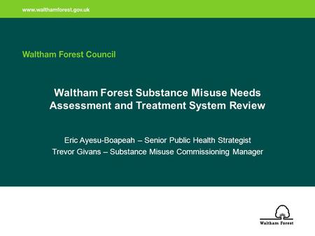 Waltham Forest Substance Misuse Needs Assessment and Treatment System Review Eric Ayesu-Boapeah – Senior Public Health Strategist Trevor Givans – Substance.