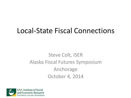 Local-State Fiscal Connections Steve Colt, ISER Alaska Fiscal Futures Symposium Anchorage October 4, 2014.
