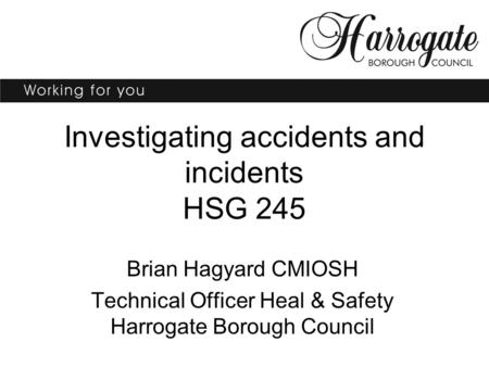 Investigating accidents and incidents HSG 245 Brian Hagyard CMIOSH Technical Officer Heal & Safety Harrogate Borough Council.