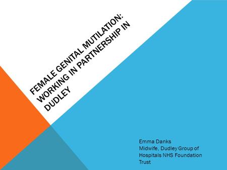 FEMALE GENITAL MUTILATION: WORKING IN PARTNERSHIP IN DUDLEY Emma Danks Midwife, Dudley Group of Hospitals NHS Foundation Trust.