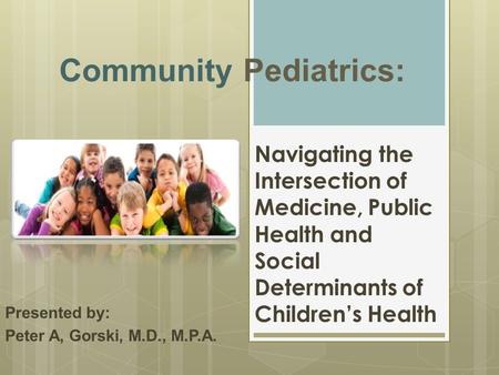 Community Pediatrics: Presented by: Peter A, Gorski, M.D., M.P.A. Navigating the Intersection of Medicine, Public Health and Social Determinants of Children’s.