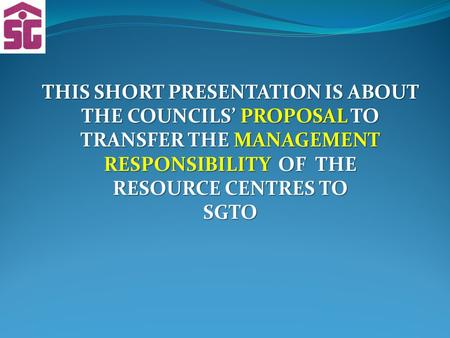 THIS SHORT PRESENTATION IS ABOUT THE COUNCILS’ PROPOSAL TO TRANSFER THE MANAGEMENT RESPONSIBILITY OF THE RESOURCE CENTRES TO SGTO.