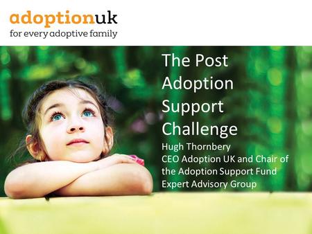 The Post Adoption Support Challenge Hugh Thornbery CEO Adoption UK and Chair of the Adoption Support Fund Expert Advisory Group.
