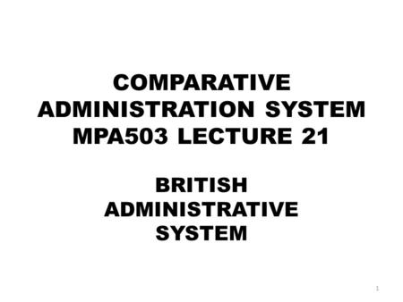 COMPARATIVE ADMINISTRATION SYSTEM MPA503 LECTURE 21 BRITISH ADMINISTRATIVE SYSTEM 1.