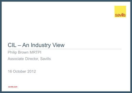Savills.com CIL – An Industry View Philip Brown MRTPI Associate Director, Savills 16 October 2012.