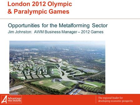 London 2012 Olympic & Paralympic Games Opportunities for the Metalforming Sector Jim Johnston: AWM Business Manager – 2012 Games.