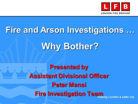 Making London a safer city Presented by Assistant Divisional Officer Peter Mansi Fire Investigation Team Fire and Arson Investigations … Why Bother?