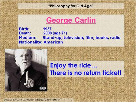 “Philosophy for Old Age” Music: Ernesto Cortazar “Eternal Love Affair” Enjoy the ride… There is no return ticket! George Carlin Birth: 1937 Death: 2008.