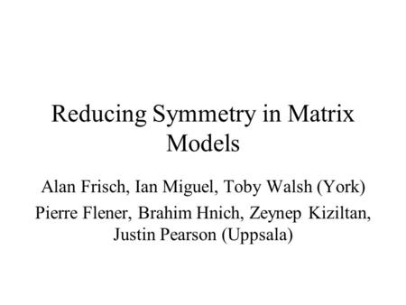 Reducing Symmetry in Matrix Models Alan Frisch, Ian Miguel, Toby Walsh (York) Pierre Flener, Brahim Hnich, Zeynep Kiziltan, Justin Pearson (Uppsala)