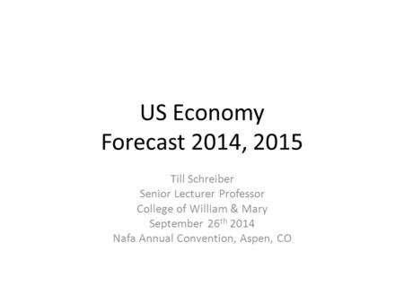 US Economy Forecast 2014, 2015 Till Schreiber Senior Lecturer Professor College of William & Mary September 26 th 2014 Nafa Annual Convention, Aspen, CO.