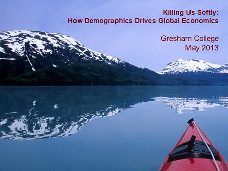 1 Killing Us Softly: How Demographics Drives Global Economics Gresham College May 2013.