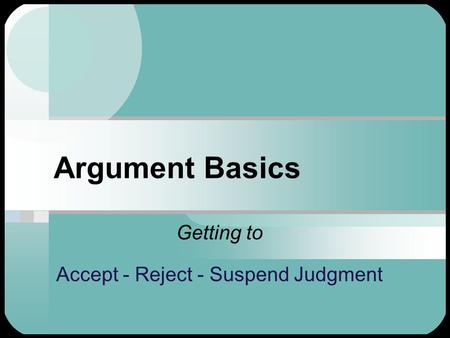 Argument Basics Getting to Accept - Reject - Suspend Judgment.