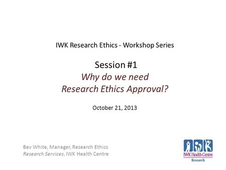 IWK Research Ethics - Workshop Series Session #1 Why do we need Research Ethics Approval? October 21, 2013 Bev White, Manager, Research Ethics Research.