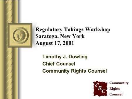 Regulatory Takings Workshop Saratoga, New York August 17, 2001 Timothy J. Dowling Chief Counsel Community Rights Counsel.