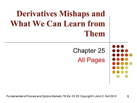 Fundamentals of Futures and Options Markets, 7th Ed, Ch 25, Copyright © John C. Hull 2010 Derivatives Mishaps and What We Can Learn from Them Chapter 25.