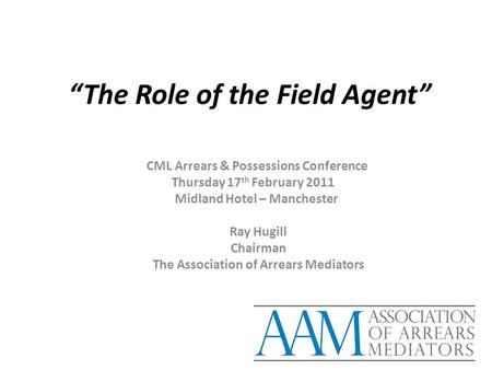 “The Role of the Field Agent” CML Arrears & Possessions Conference Thursday 17 th February 2011 Midland Hotel – Manchester Ray Hugill Chairman The Association.