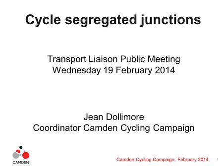 1 Camden Cycling Campaign, February 2014 Cycle segregated junctions Transport Liaison Public Meeting Wednesday 19 February 2014 Jean Dollimore Coordinator.