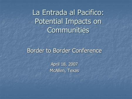 La Entrada al Pacifico: Potential Impacts on Communities Border to Border Conference April 18, 2007 McAllen, Texas.