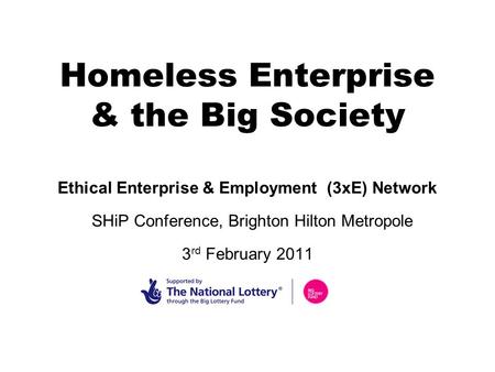 Homeless Enterprise & the Big Society Ethical Enterprise & Employment (3xE) Network SHiP Conference, Brighton Hilton Metropole 3 rd February 2011.
