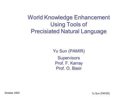 October 2003 Yu Sun (PAMIR) World Knowledge Enhancement Using Tools of Precisiated Natural Language Yu Sun (PAMIR) Supervisors Prof. F. Karray Prof. O.