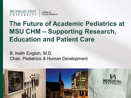 B. Keith English, M.D. Chair, Pediatrics & Human Development The Future of Academic Pediatrics at MSU CHM – Supporting Research, Education and Patient.