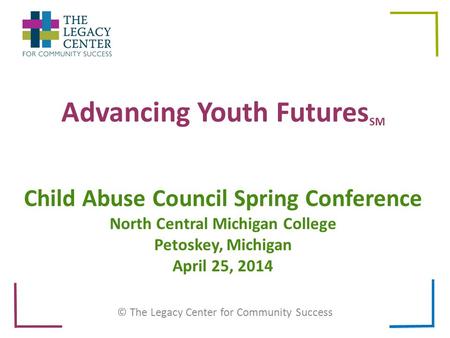 Advancing Youth Futures SM © The Legacy Center for Community Success Child Abuse Council Spring Conference North Central Michigan College Petoskey, Michigan.