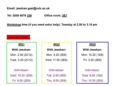 Tel: 0208 6078 339 Office room: 2E7 Workshop time (if you need extra help): Tuesday at 2.00 to 3.10 pm Lessons times: IRS1.