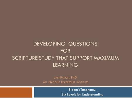 DEVELOPING QUESTIONS FOR SCRIPTURE STUDY THAT SUPPORT MAXIMUM LEARNING J AN P ARON, P H D A LL N ATIONS L EADERSHIP I NSTITUTE Bloom’s Taxonomy: Six Levels.