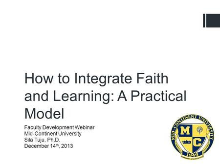 Faculty Development Webinar Mid-Continent University Sila Tuju, Ph.D. December 14 th, 2013 How to Integrate Faith and Learning: A Practical Model.