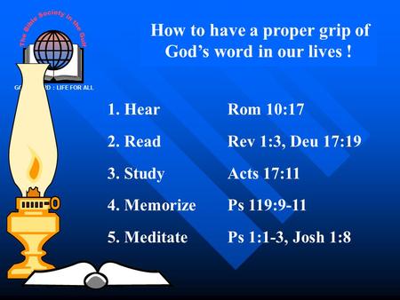 GOD’S WORD : LIFE FOR ALL How to have a proper grip of God’s word in our lives ! 1. HearRom 10:17 2. ReadRev 1:3, Deu 17:19 3. StudyActs 17:11 4. MemorizePs.