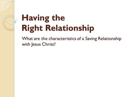 Having the Right Relationship What are the characteristics of a Saving Relationship with Jesus Christ?