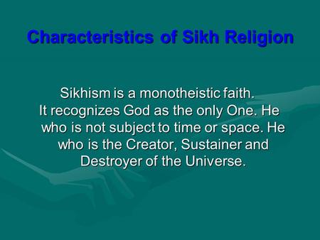 Sikhism is a monotheistic faith. It recognizes God as the only One. He who is not subject to time or space. He who is the Creator, Sustainer and Destroyer.