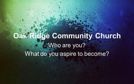 Oak Ridge Community Church Who are you? What do you aspire to become?