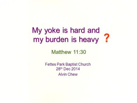 My yoke is hard and my burden is heavy Fettes Park Baptist Church 28 th Dec 2014 Alvin Chew Matthew 11:30.