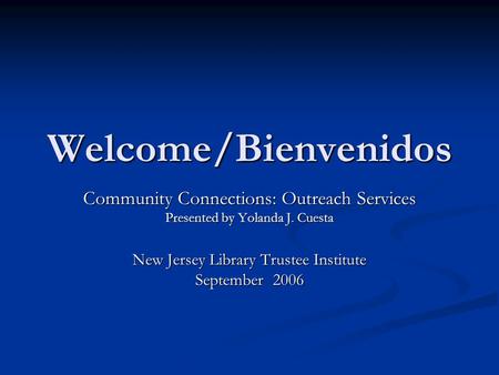 Welcome/Bienvenidos Community Connections: Outreach Services Presented by Yolanda J. Cuesta New Jersey Library Trustee Institute September 2006.
